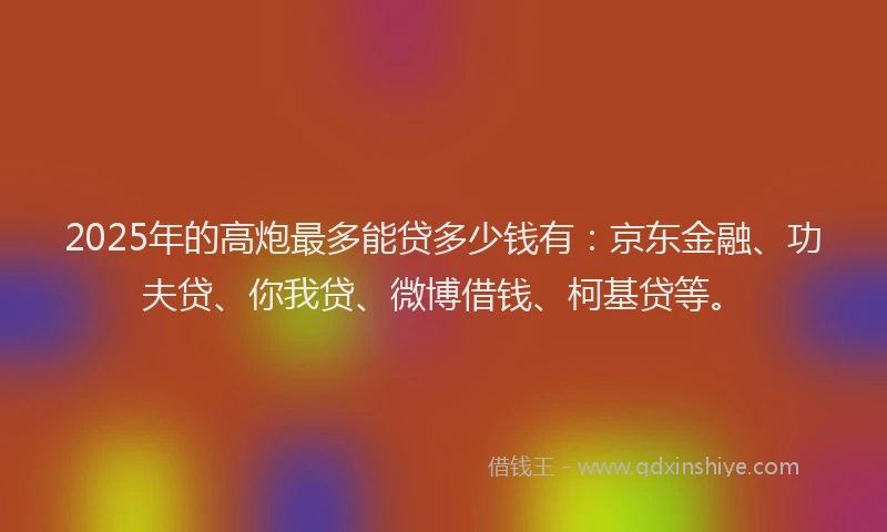 2025年的高炮最多能贷多少钱有：京东金融、功夫贷、你我贷、微博借钱、柯基贷等。