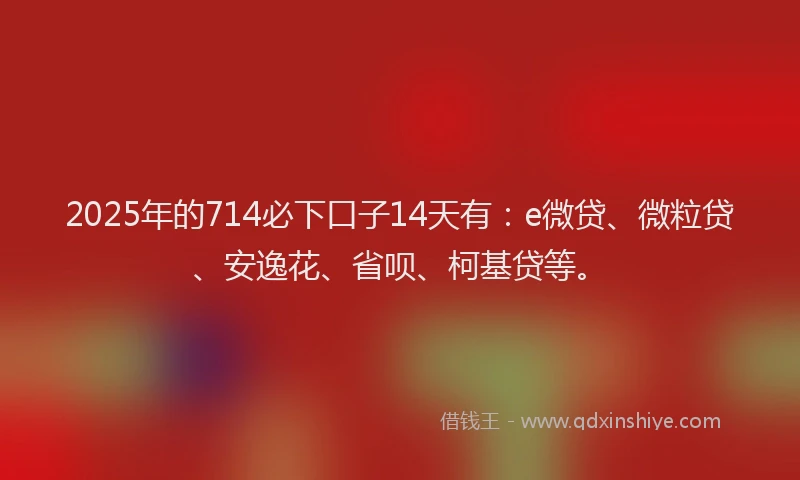 2025年的714必下口子14天有：e微贷、微粒贷、安逸花、省呗、柯基贷等。