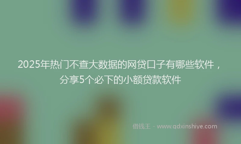 2025年热门不查大数据的网贷口子有哪些软件，分享5个必下的小额贷款软件