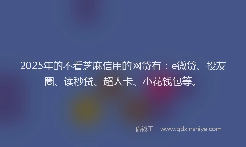 2025年的不看芝麻信用的网贷有：e微贷、投友圈、读秒贷、超人卡、小花钱包等。