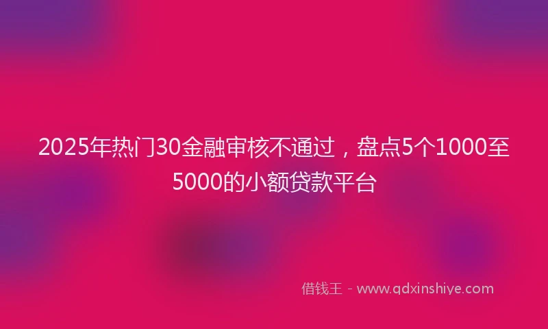 2025年热门30金融审核不通过，盘点5个1000至5000的小额贷款平台