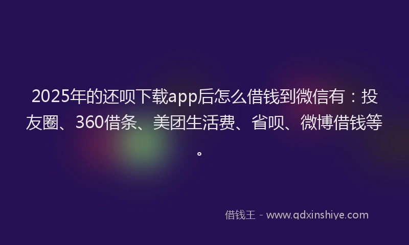 2025年的还呗下载app后怎么借钱到微信有：投友圈、360借条、美团生活费、省呗、微博借钱等。