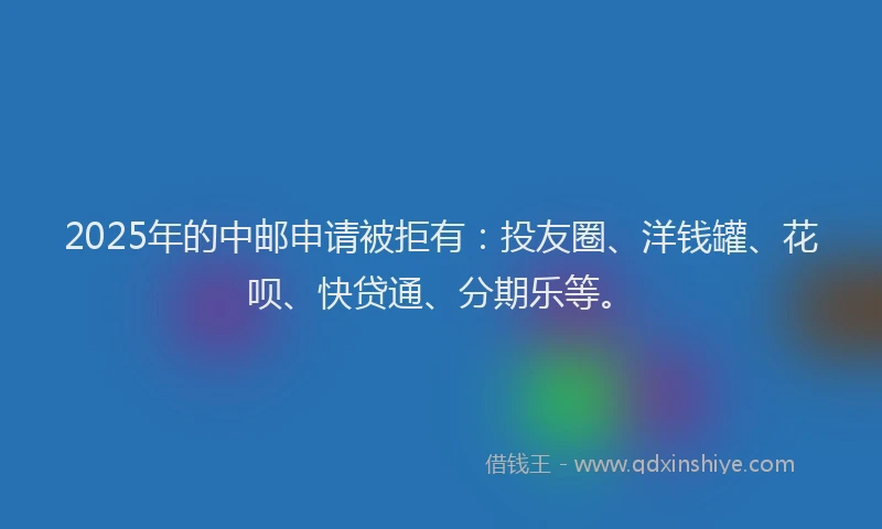 2025年的中邮申请被拒有：投友圈、洋钱罐、花呗、快贷通、分期乐等。
