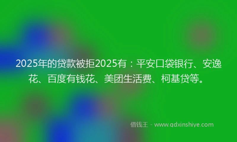 2025年的贷款被拒2025有：平安口袋银行、安逸花、百度有钱花、美团生活费、柯基贷等。