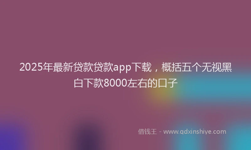 2025年最新贷款贷款app下载，概括五个无视黑白下款8000左右的口子