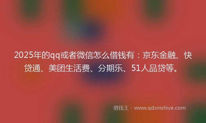 2025年的qq或者微信怎么借钱有：京东金融、快贷通、美团生活费、分期乐、51人品贷等。