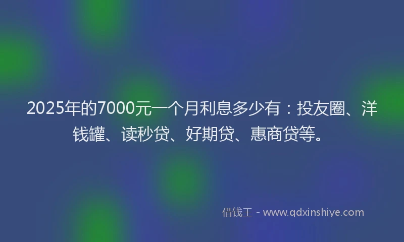 2025年的7000元一个月利息多少有：投友圈、洋钱罐、读秒贷、好期贷、惠商贷等。