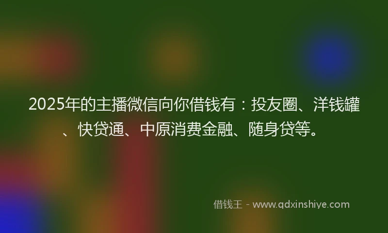 2025年的主播微信向你借钱有：投友圈、洋钱罐、快贷通、中原消费金融、随身贷等。