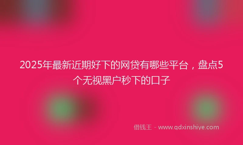 2025年最新近期好下的网贷有哪些平台，盘点5个无视黑户秒下的口子