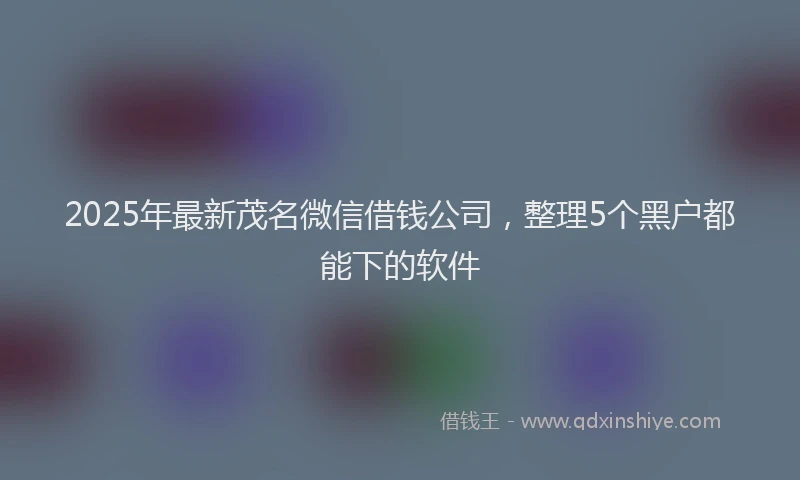 2025年最新茂名微信借钱公司，整理5个黑户都能下的软件