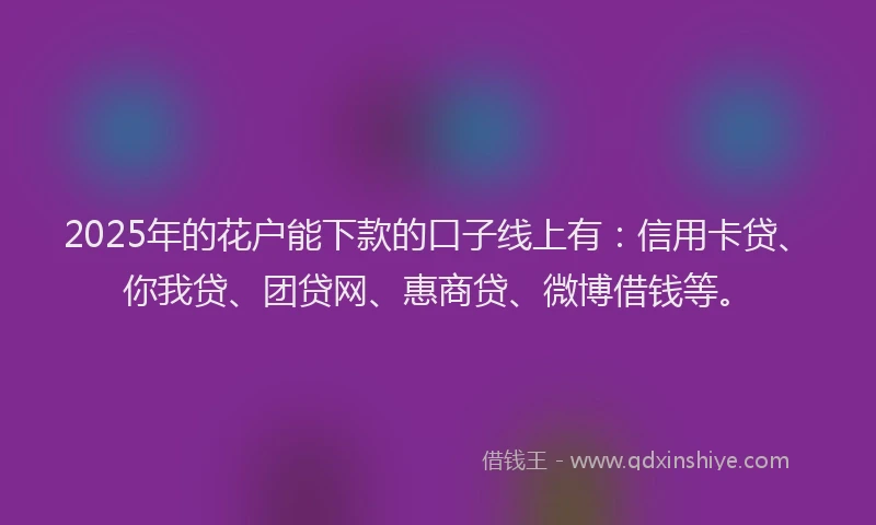 2025年的花户能下款的口子线上有：信用卡贷、你我贷、团贷网、惠商贷、微博借钱等。