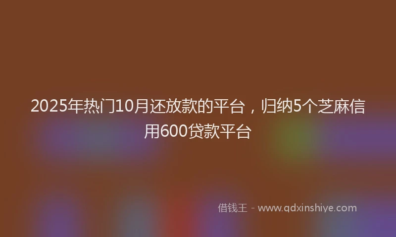 2025年热门10月还放款的平台，归纳5个芝麻信用600贷款平台