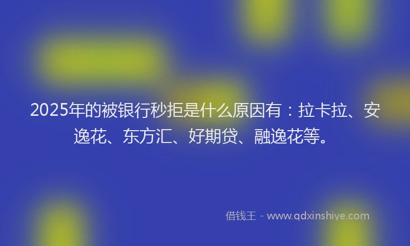 2025年的被银行秒拒是什么原因有：拉卡拉、安逸花、东方汇、好期贷、融逸花等。