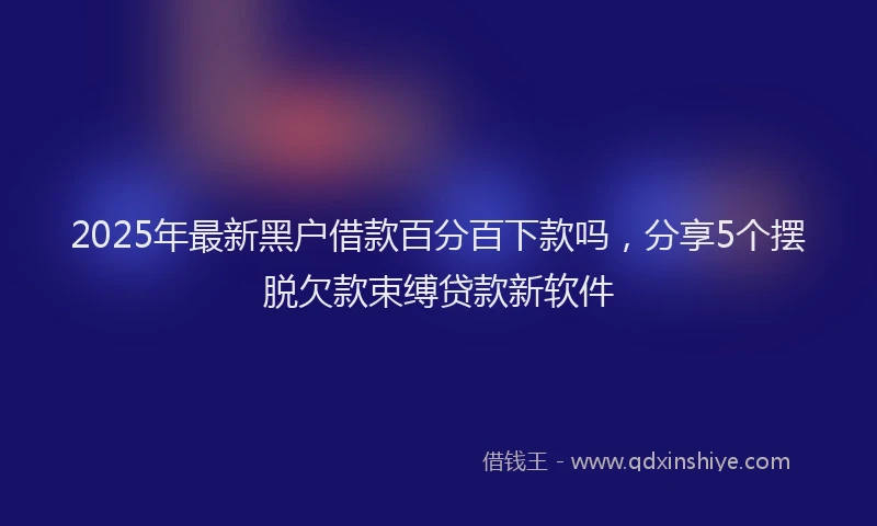 2025年最新黑户借款百分百下款吗，分享5个摆脱欠款束缚贷款新软件