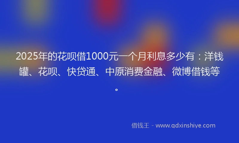 2025年的花呗借1000元一个月利息多少有：洋钱罐、花呗、快贷通、中原消费金融、微博借钱等。