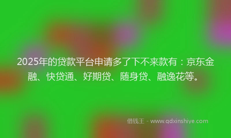 2025年的贷款平台申请多了下不来款有：京东金融、快贷通、好期贷、随身贷、融逸花等。