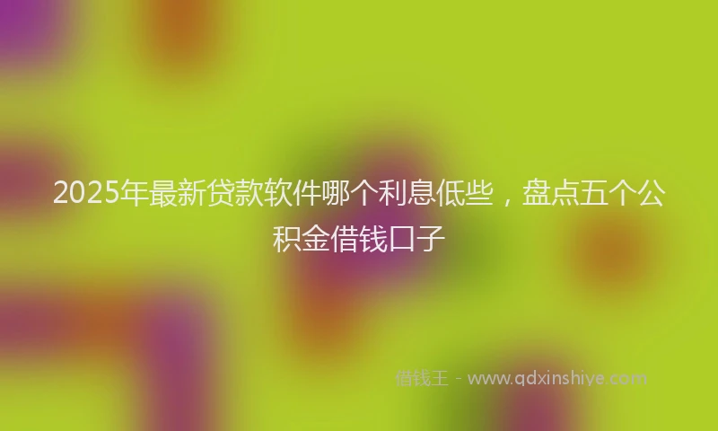 2025年最新贷款软件哪个利息低些，盘点五个公积金借钱口子