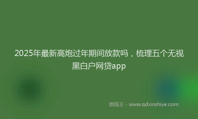2025年最新高炮过年期间放款吗，梳理五个无视黑白户网贷app