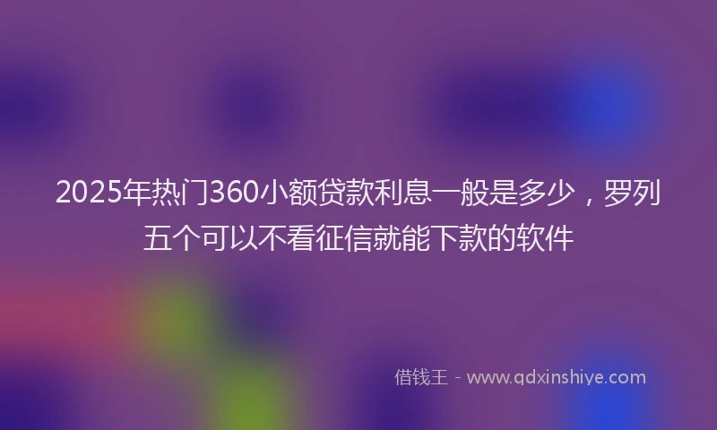 2025年热门360小额贷款利息一般是多少，罗列五个可以不看征信就能下款的软件