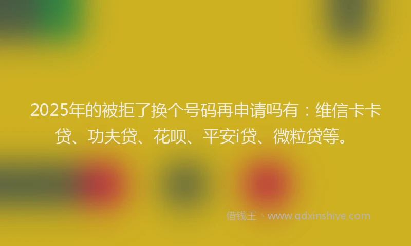 2025年的被拒了换个号码再申请吗有：维信卡卡贷、功夫贷、花呗、平安i贷、微粒贷等。