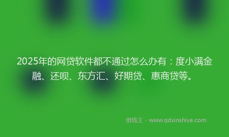 2025年的网贷软件都不通过怎么办有：度小满金融、还呗、东方汇、好期贷、惠商贷等。
