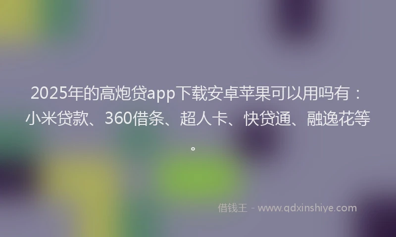 2025年的高炮贷app下载安卓苹果可以用吗有：小米贷款、360借条、超人卡、快贷通、融逸花等。