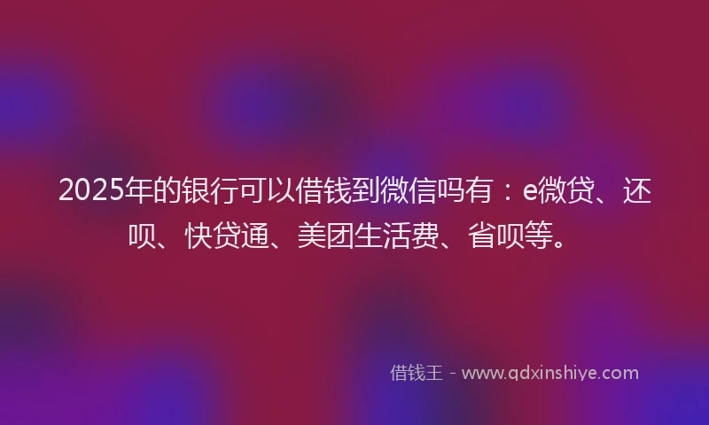 2025年的银行可以借钱到微信吗有：e微贷、还呗、快贷通、美团生活费、省呗等。