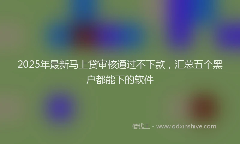 2025年最新马上贷审核通过不下款，汇总五个黑户都能下的软件