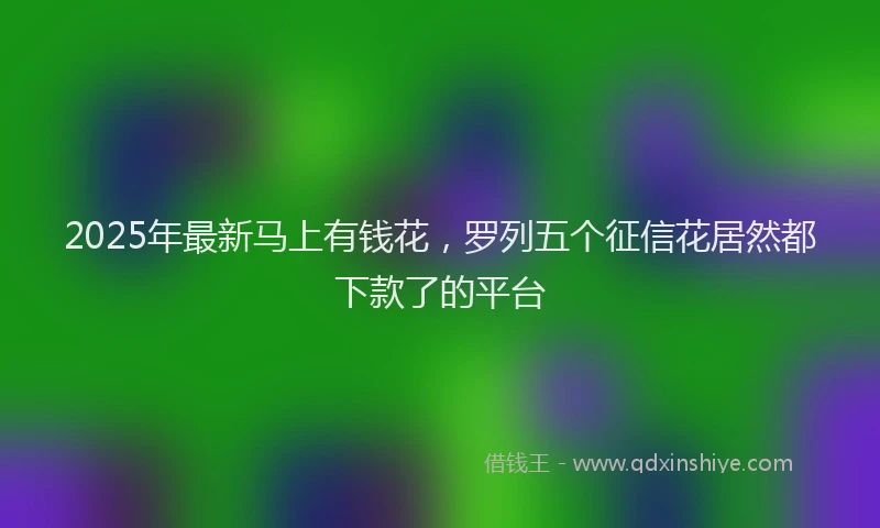 2025年最新马上有钱花，罗列五个征信花居然都下款了的平台