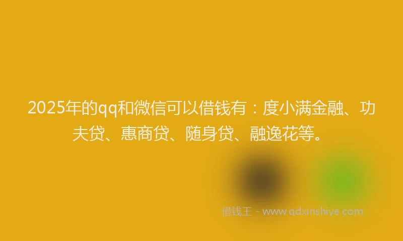 2025年的qq和微信可以借钱有：度小满金融、功夫贷、惠商贷、随身贷、融逸花等。