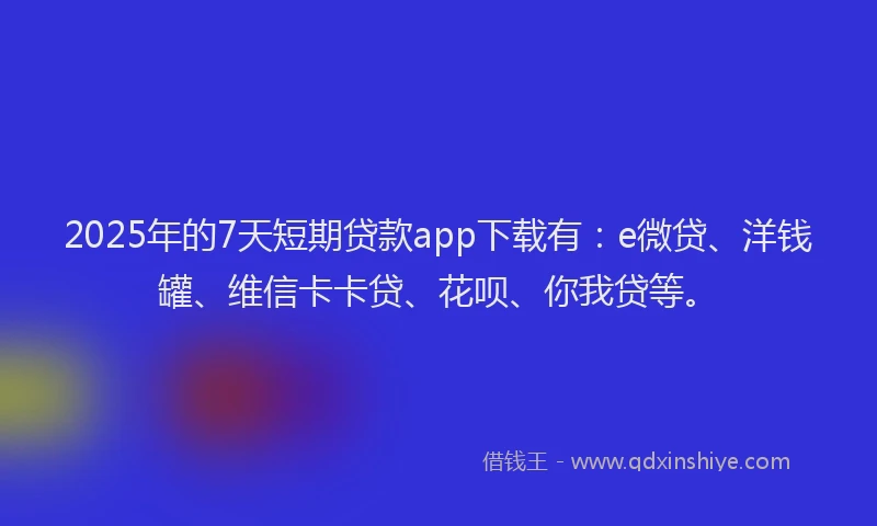 2025年的7天短期贷款app下载有：e微贷、洋钱罐、维信卡卡贷、花呗、你我贷等。