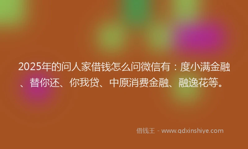 2025年的问人家借钱怎么问微信有：度小满金融、替你还、你我贷、中原消费金融、融逸花等。
