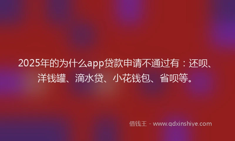 2025年的为什么app贷款申请不通过有：还呗、洋钱罐、滴水贷、小花钱包、省呗等。