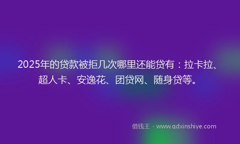2025年的贷款被拒几次哪里还能贷有：拉卡拉、超人卡、安逸花、团贷网、随身贷等。