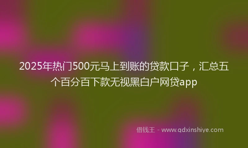 2025年热门500元马上到账的贷款口子，汇总五个百分百下款无视黑白户网贷app