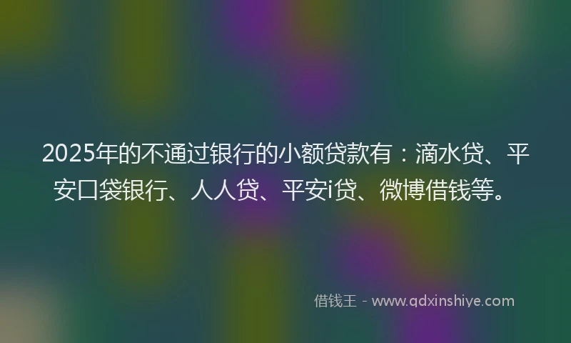 2025年的不通过银行的小额贷款有：滴水贷、平安口袋银行、人人贷、平安i贷、微博借钱等。