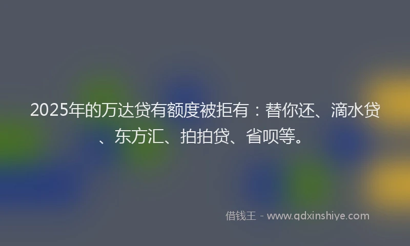 2025年的万达贷有额度被拒有：替你还、滴水贷、东方汇、拍拍贷、省呗等。