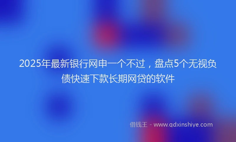 2025年最新银行网申一个不过，盘点5个无视负债快速下款长期网贷的软件