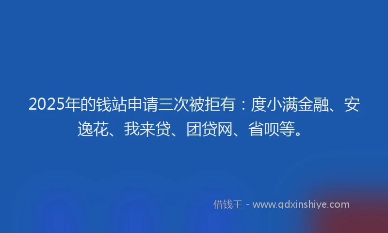 2025年的钱站申请三次被拒有：度小满金融、安逸花、我来贷、团贷网、省呗等。