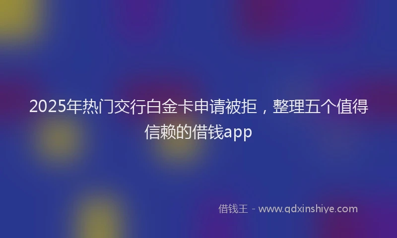 2025年热门交行白金卡申请被拒，整理五个值得信赖的借钱app