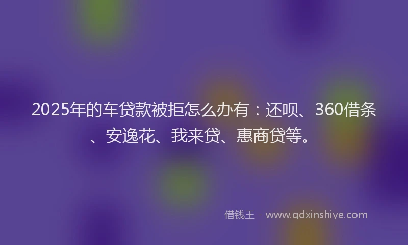 2025年的车贷款被拒怎么办有：还呗、360借条、安逸花、我来贷、惠商贷等。