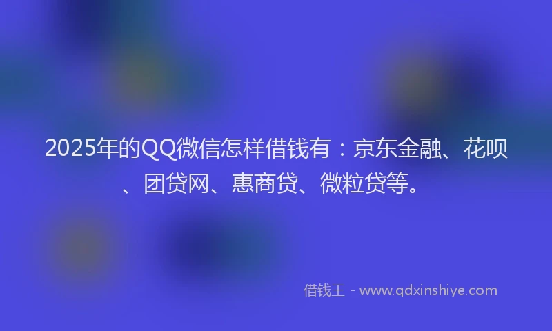 2025年的QQ微信怎样借钱有：京东金融、花呗、团贷网、惠商贷、微粒贷等。
