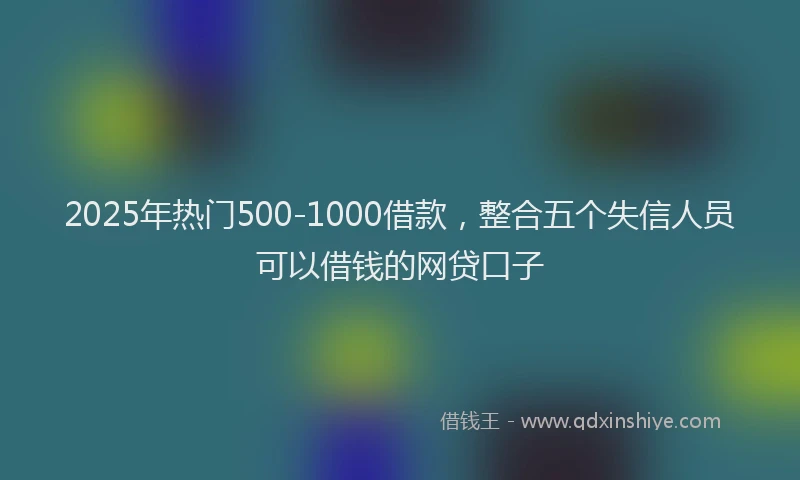 2025年热门500-1000借款，整合五个失信人员可以借钱的网贷口子