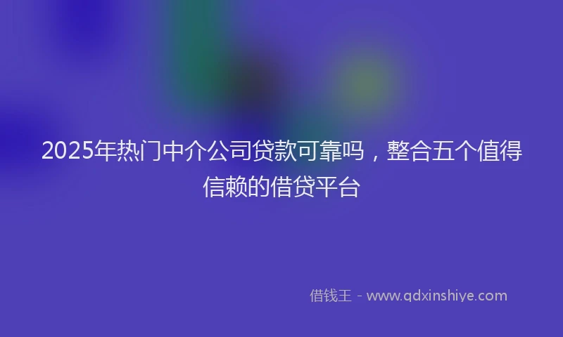 2025年热门中介公司贷款可靠吗，整合五个值得信赖的借贷平台