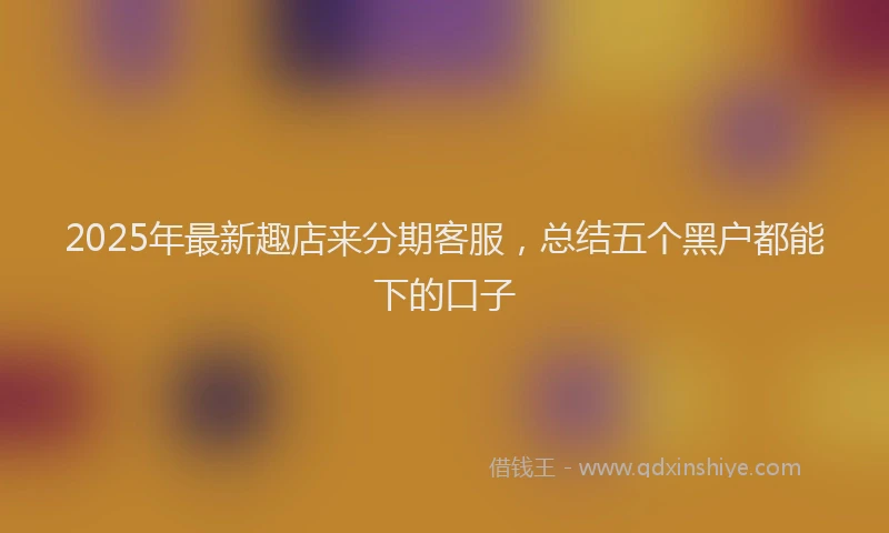 2025年最新趣店来分期客服，总结五个黑户都能下的口子