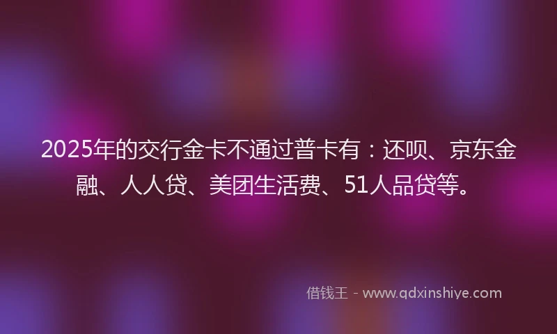 2025年的交行金卡不通过普卡有：还呗、京东金融、人人贷、美团生活费、51人品贷等。