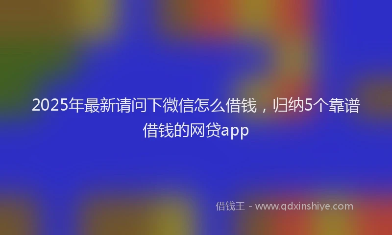 2025年最新请问下微信怎么借钱，归纳5个靠谱借钱的网贷app