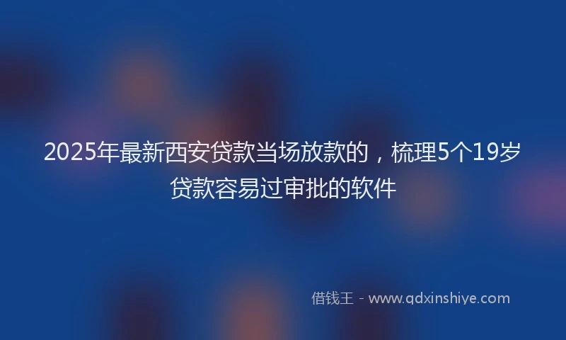 2025年最新西安贷款当场放款的，梳理5个19岁贷款容易过审批的软件