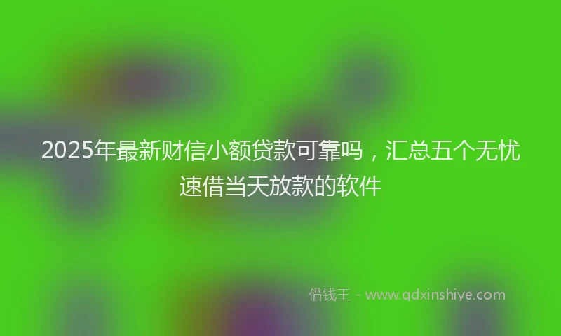 2025年最新财信小额贷款可靠吗，汇总五个无忧速借当天放款的软件