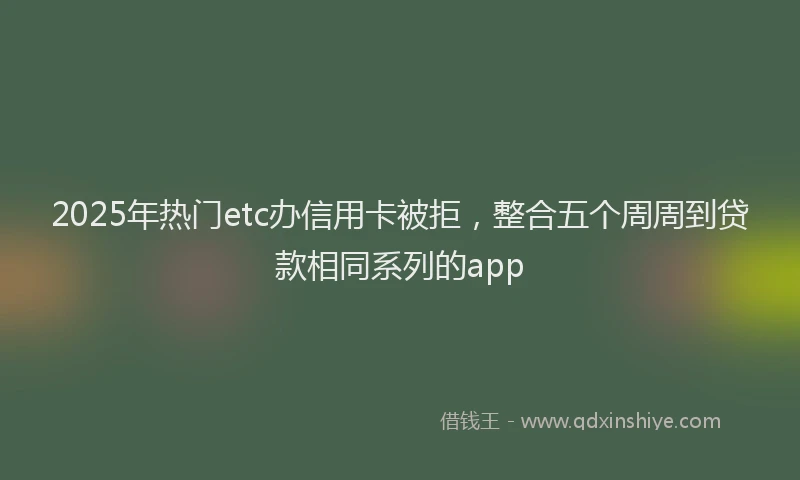 2025年热门etc办信用卡被拒，整合五个周周到贷款相同系列的app